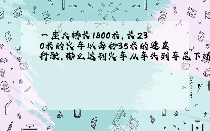 一座大桥长1800米,长230米的火车以每秒35米的速度行驶,那么这列火车从车头到车尾下桥要几秒?算式和答