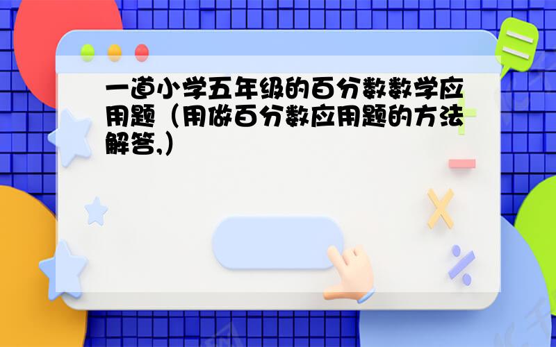 一道小学五年级的百分数数学应用题（用做百分数应用题的方法解答,）