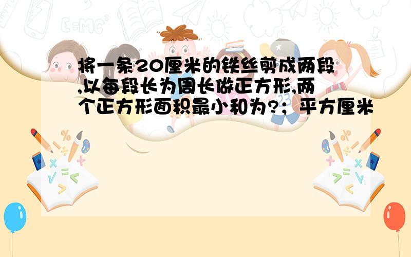 将一条20厘米的铁丝剪成两段,以每段长为周长做正方形,两个正方形面积最小和为?；平方厘米