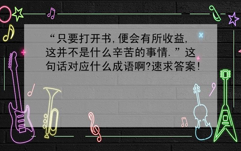 “只要打开书,便会有所收益,这并不是什么辛苦的事情.”这句话对应什么成语啊?速求答案!