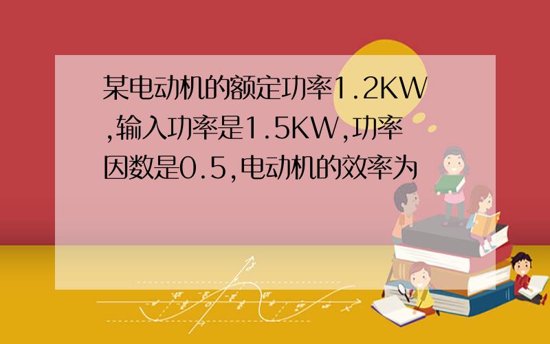 某电动机的额定功率1.2KW,输入功率是1.5KW,功率因数是0.5,电动机的效率为