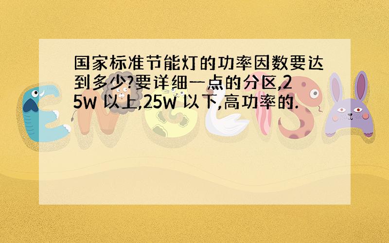 国家标准节能灯的功率因数要达到多少?要详细一点的分区,25W 以上,25W 以下,高功率的.