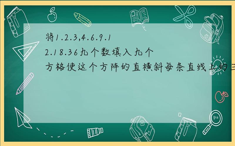 将1.2.3,4.6.9.12.18.36九个数填入九个方格使这个方阵的直横斜每条直线上的三个数相乘,得数都是216