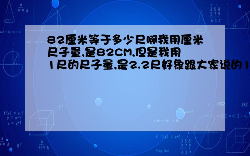 82厘米等于多少尺啊我用厘米尺子量,是82CM,但是我用1尺的尺子量,是2.2尺好象跟大家说的1尺=33.333cm对不