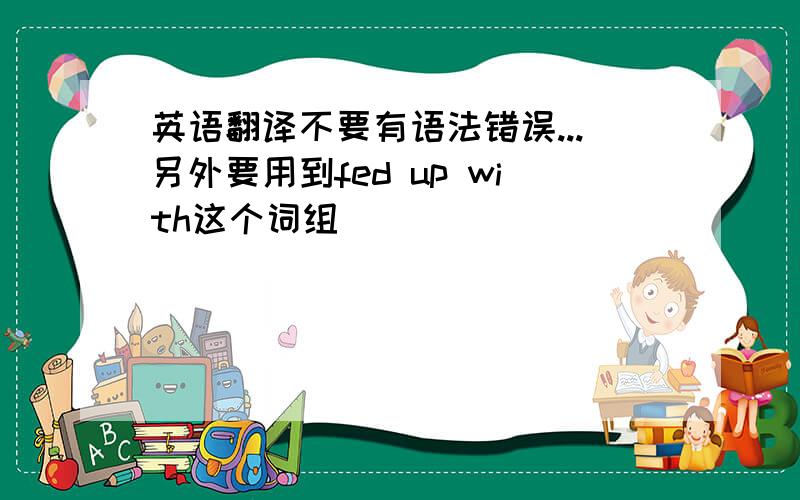 英语翻译不要有语法错误...另外要用到fed up with这个词组