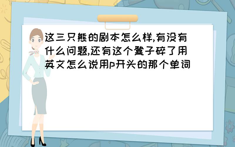 这三只熊的剧本怎么样,有没有什么问题,还有这个凳子碎了用英文怎么说用p开头的那个单词