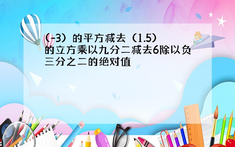 (-3）的平方减去（1.5）的立方乘以九分二减去6除以负三分之二的绝对值