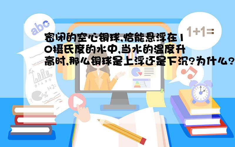 密闭的空心铜球,恰能悬浮在10摄氏度的水中,当水的温度升高时,那么铜球是上浮还是下沉?为什么?