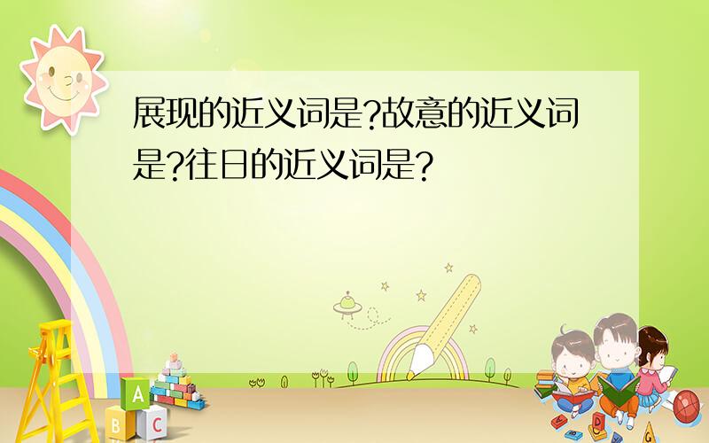 展现的近义词是?故意的近义词是?往日的近义词是?