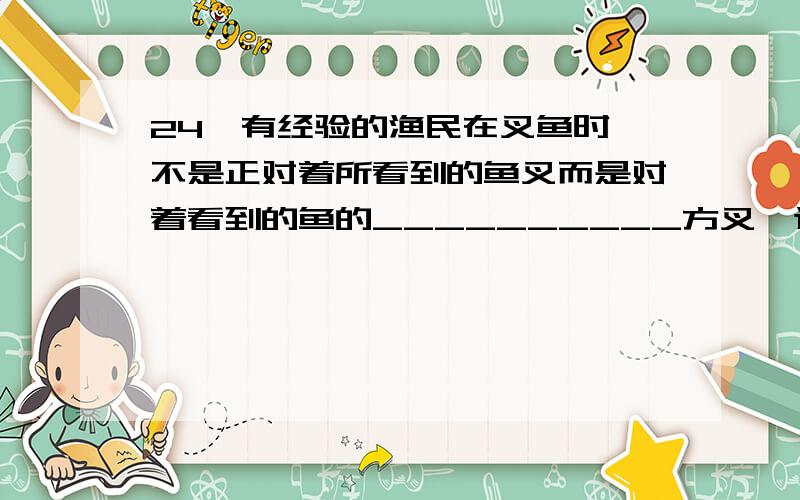 24、有经验的渔民在叉鱼时,不是正对着所看到的鱼叉而是对着看到的鱼的__________方叉,这是由于光从_____