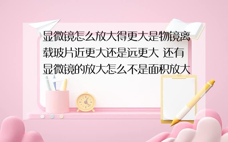 显微镜怎么放大得更大是物镜离载玻片近更大还是远更大 还有显微镜的放大怎么不是面积放大