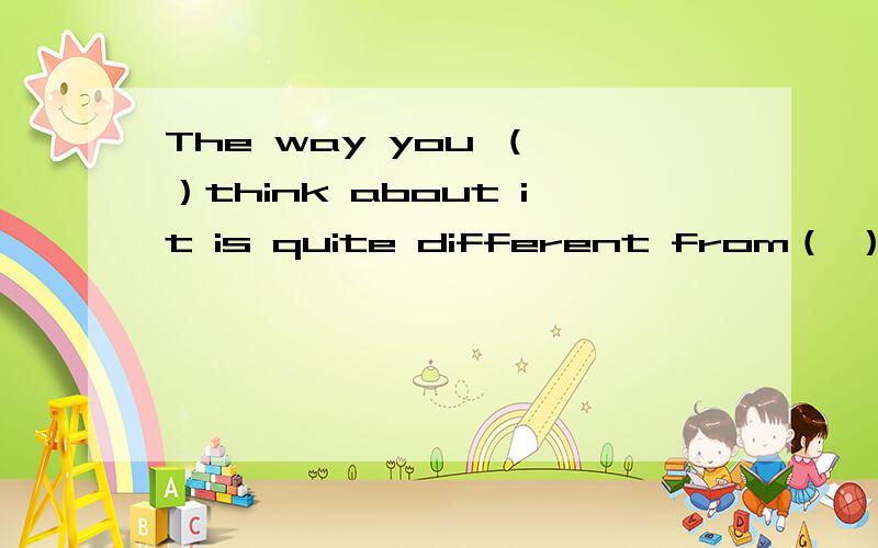 The way you （ ）think about it is quite different from（ ） i t