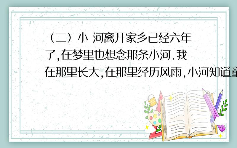 （二）小 河离开家乡已经六年了,在梦里也想念那条小河.我在那里长大,在那里经历风雨,小河知道童年的我所经历的一切.小时候