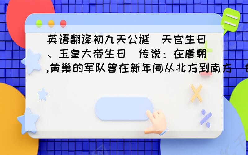 英语翻译初九天公诞（天官生日、玉皇大帝生日）传说：在唐朝,黄巢的军队曾在新年间从北方到南方（也有人说是宋朝杨宗保,又有人