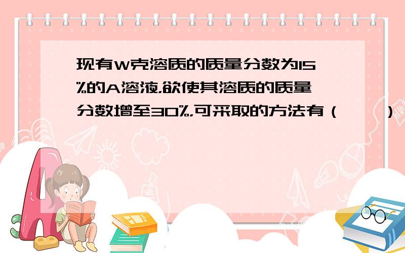 现有W克溶质的质量分数为15%的A溶液，欲使其溶质的质量分数增至30%，可采取的方法有（　　）