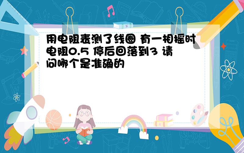 用电阻表测了线圈 有一相摇时电阻0.5 停后回落到3 请问哪个是准确的