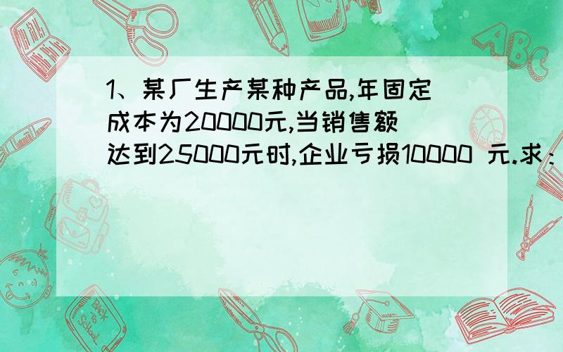 1、某厂生产某种产品,年固定成本为20000元,当销售额达到25000元时,企业亏损10000 元.求：（1）盈亏平