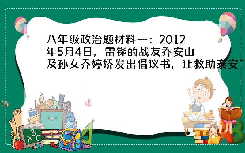 八年级政治题材料一：2012年5月4日，雷锋的战友乔安山及孙女乔婷娇发出倡议书，让救助泰安“好妈妈”王玉萍的爱心接力在全