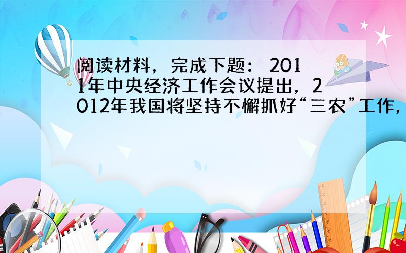 阅读材料，完成下题： 2011年中央经济工作会议提出，2012年我国将坚持不懈抓好“三农”工作，增强农产品供给保障能力。