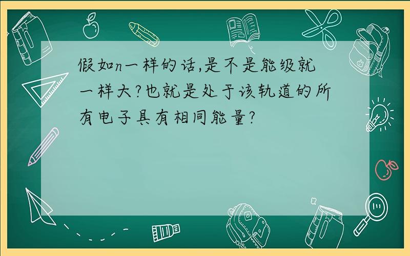 假如n一样的话,是不是能级就一样大?也就是处于该轨道的所有电子具有相同能量?