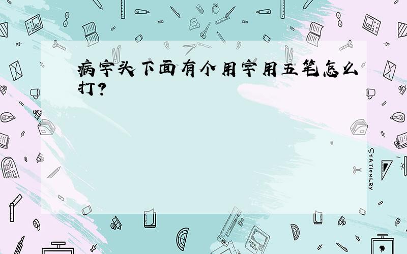 病字头下面有个用字用五笔怎么打?