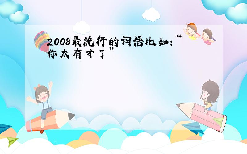 2008最流行的词语比如：“你太有才了”