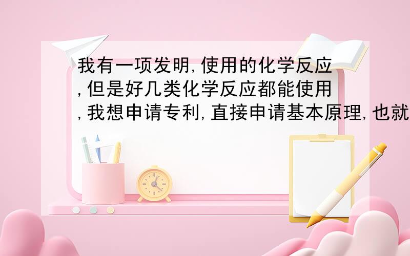 我有一项发明,使用的化学反应,但是好几类化学反应都能使用,我想申请专利,直接申请基本原理,也就是这一类化学反应行不?