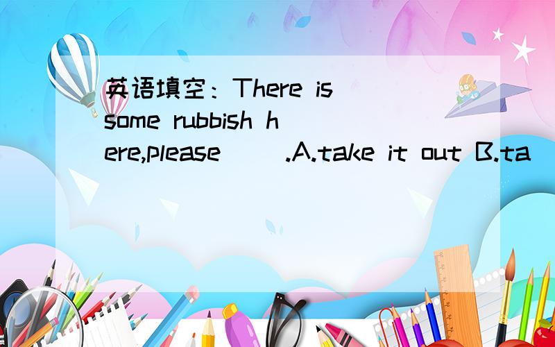 英语填空：There is some rubbish here,please （）.A.take it out B.ta