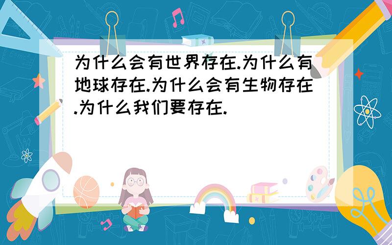 为什么会有世界存在.为什么有地球存在.为什么会有生物存在.为什么我们要存在.