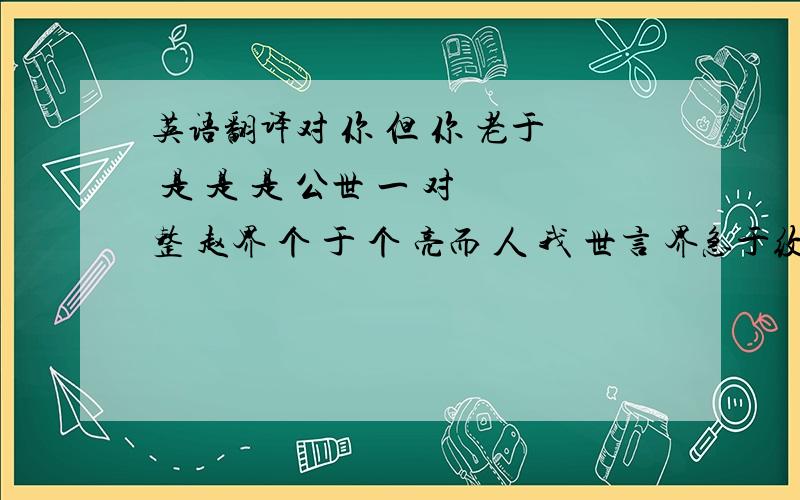 英语翻译对 你 但 你 老于 是 是 是 公世 一 对 整 赵界 个 于 个 亮而 人 我 世言 界急于纹身,请高手指导