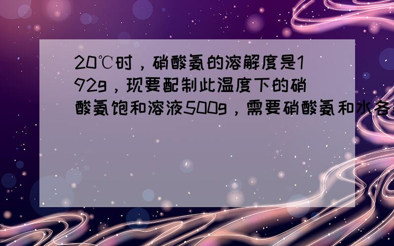 20℃时，硝酸氨的溶解度是192g，现要配制此温度下的硝酸氨饱和溶液500g，需要硝酸氨和水各多少克？