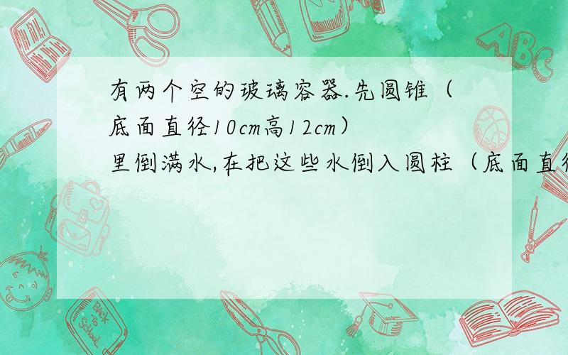 有两个空的玻璃容器.先圆锥（底面直径10cm高12cm）里倒满水,在把这些水倒入圆柱（底面直径10cm高12cm）