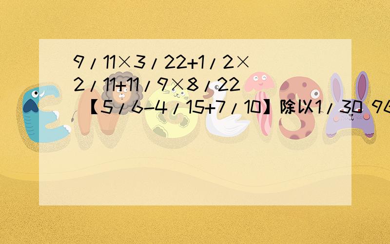 9/11×3/22+1/2×2/11+11/9×8/22 【5/6-4/15+7/10】除以1/30 96/13+6/1