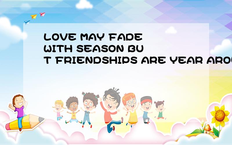 LOVE MAY FADE WITH SEASON BUT FRIENDSHIPS ARE YEAR AROUD求翻译~