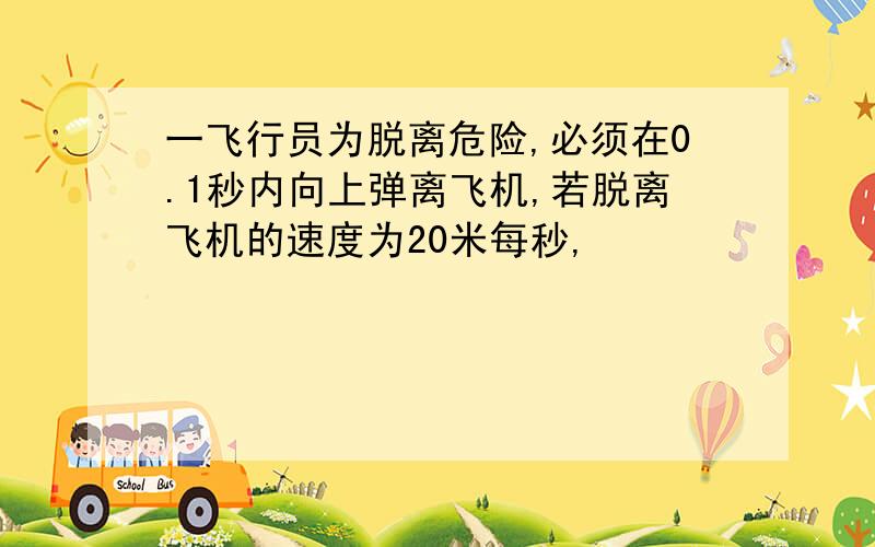 一飞行员为脱离危险,必须在0.1秒内向上弹离飞机,若脱离飞机的速度为20米每秒,