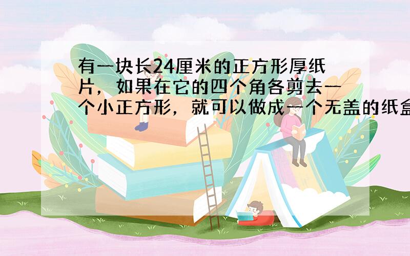 有一块长24厘米的正方形厚纸片，如果在它的四个角各剪去一个小正方形，就可以做成一个无盖的纸盒，要使做成的纸合容积最大，剪