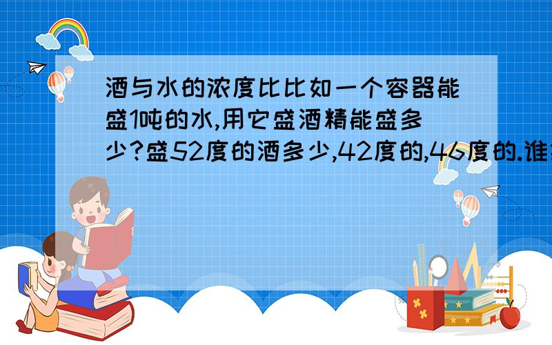 酒与水的浓度比比如一个容器能盛1吨的水,用它盛酒精能盛多少?盛52度的酒多少,42度的,46度的.谁把他们之间的比例告诉