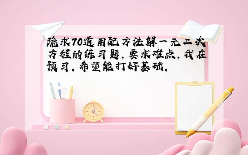 跪求70道用配方法解一元二次方程的练习题,要求难点,我在预习,希望能打好基础,