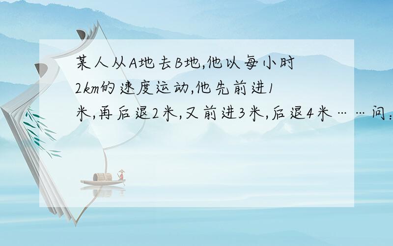 某人从A地去B地,他以每小时2km的速度运动,他先前进1米,再后退2米,又前进3米,后退4米……问：