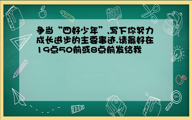 争当“四好少年”,写下你努力成长进步的主要事迹.请最好在19点50前或8点前发给我