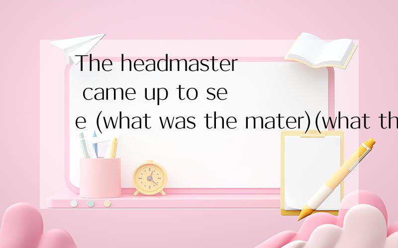 The headmaster came up to see (what was the mater)(what the