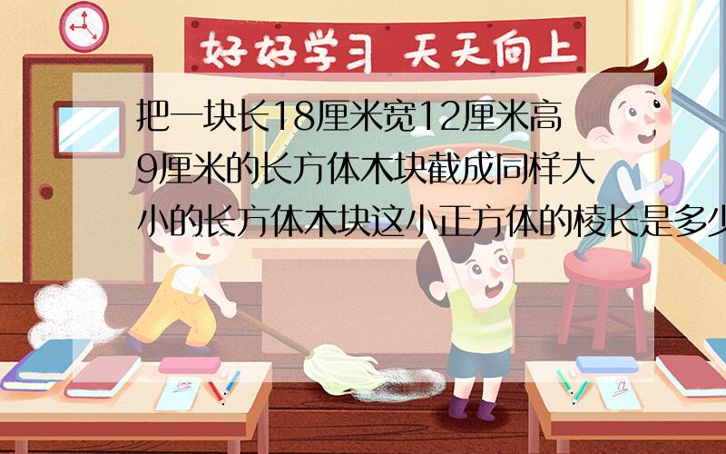 把一块长18厘米宽12厘米高9厘米的长方体木块截成同样大小的长方体木块这小正方体的棱长是多少厘米