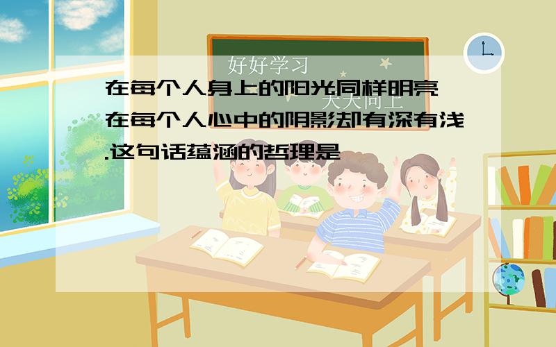 在每个人身上的阳光同样明亮,在每个人心中的阴影却有深有浅.这句话蕴涵的哲理是,