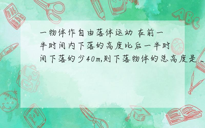 一物体作自由落体运动 在前一半时间内下落的高度比后一半时间下落的少40m,则下落物体的总高度是 ___?