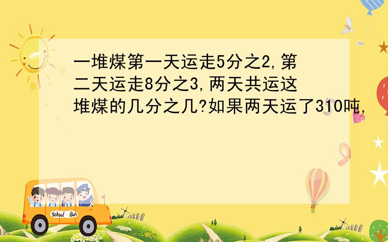 一堆煤第一天运走5分之2,第二天运走8分之3,两天共运这堆煤的几分之几?如果两天运了310吨,