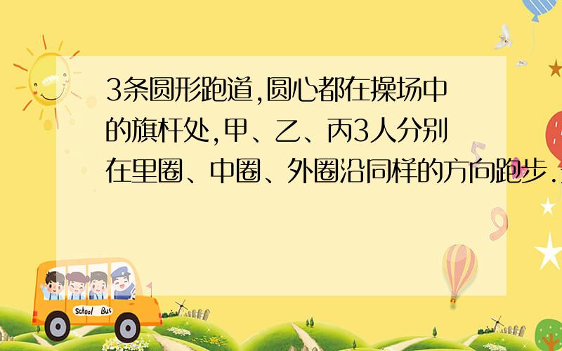 3条圆形跑道,圆心都在操场中的旗杆处,甲、乙、丙3人分别在里圈、中圈、外圈沿同样的方向跑步.开始时,3人都在旗杆的正东方