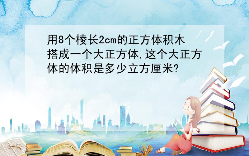 用8个棱长2cm的正方体积木搭成一个大正方体,这个大正方体的体积是多少立方厘米?