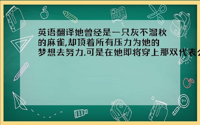 英语翻译她曾经是一只灰不溜秋的麻雀,却顶着所有压力为她的梦想去努力.可是在她即将穿上那双代表公主身份的玻璃鞋时,她却因为