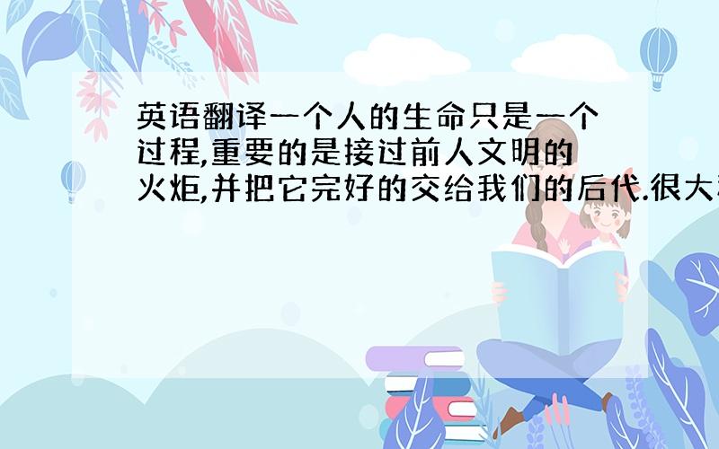 英语翻译一个人的生命只是一个过程,重要的是接过前人文明的火炬,并把它完好的交给我们的后代.很大程度上,这就是我们存在的意