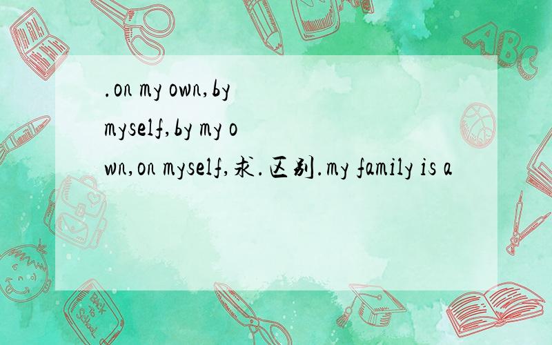 .on my own,by myself,by my own,on myself,求.区别.my family is a